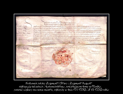 Rękopis królewski
1) Zygmunt I Stary, król polski, nakazuje szlachcie i duchownym, mającym w Płocku nieruchomości podlegające prawu miejskiemu, sprzedać je mieszczanom lub ponosić wszelkie ciężary na rzecz miasta oraz poleca staroście, aby dopilnował tego.
2) Zygmunt August, król polski, nadaje Płockowi prawo pobierania czynszów i egzekwowania wszelkich powinności na rzecz miasta od duchowieństwa i szlachty kupujących nieruchomości na jego terenie i pod jego murami.

